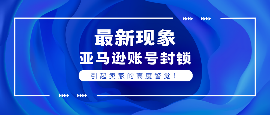 最新亚马逊账号封锁现象引起卖家的高度警觉！