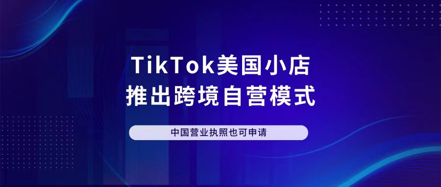 TikTok美国小店推出跨境自营模式，中国营业执照也可申请！