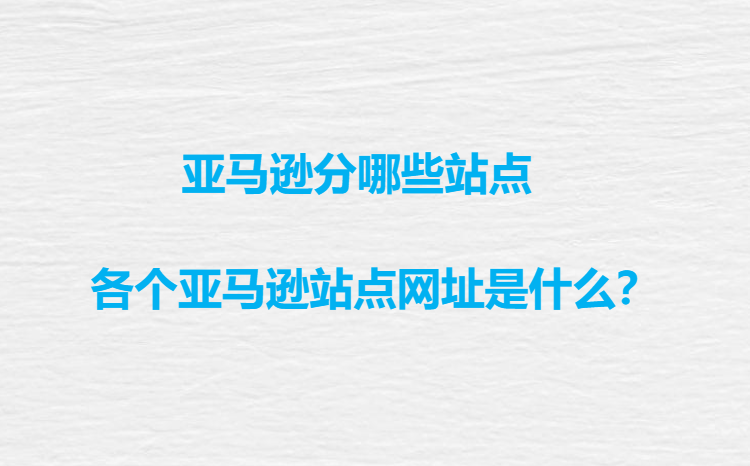 亚马逊分哪些站点 - 各个亚马逊站点网址是什么？