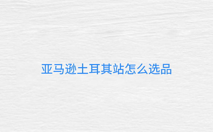 亚马逊土耳其站怎么选品-亚马逊土耳其站怎么样