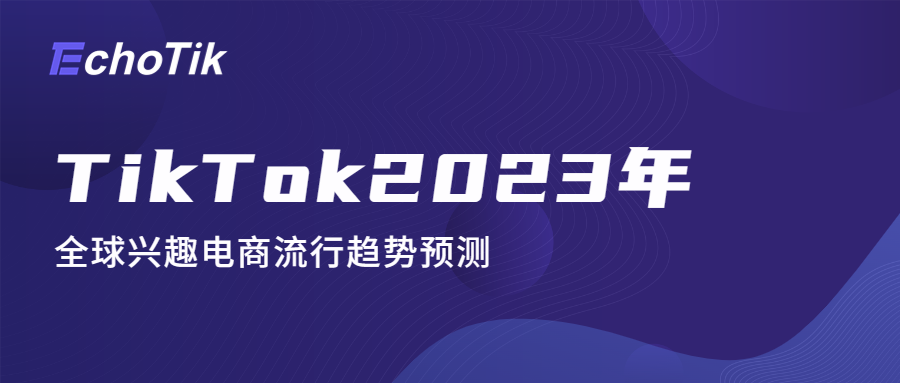 报告｜TikTok2023年全球兴趣电商流行趋势预测