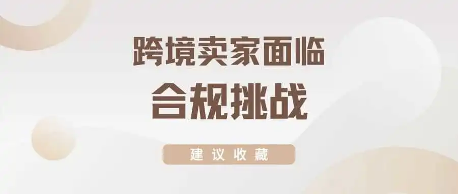 建议收藏丨跨境卖家经营面临“合规挑战”如何迎难而上