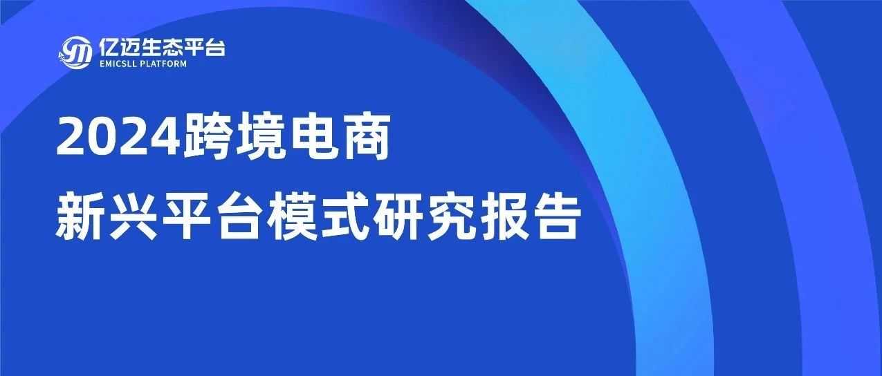 重磅发布！《2024年跨境电商新兴平台模式研究报告》