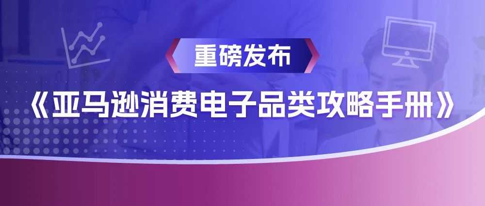 《亚马逊消费电子品类攻略手册》新鲜出炉，品类爆单机会都在这里了！