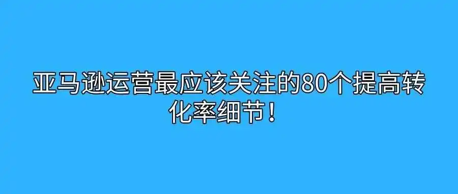 亚马逊运营最应该关注的80个提高转化率细节!