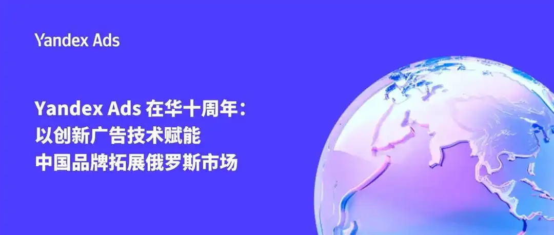Yandex Ads 在华十周年:以创新广告技术赋能中国品牌拓展俄罗斯市场