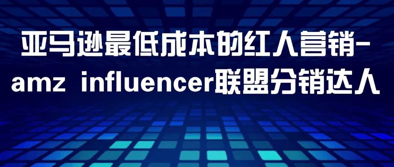 最低成本! 红人营销方案-amz influencer联盟分销达人（详细解读版）