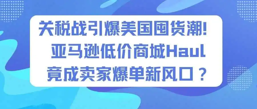关税战引爆美国囤货潮!亚马逊低价商城Haul竟成卖家爆单新风口?