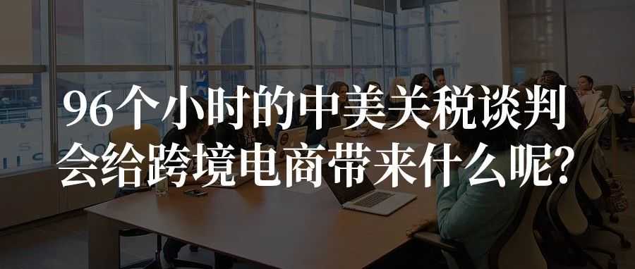 96个小时的中美关税谈判，会给跨境电商带来什么呢？
