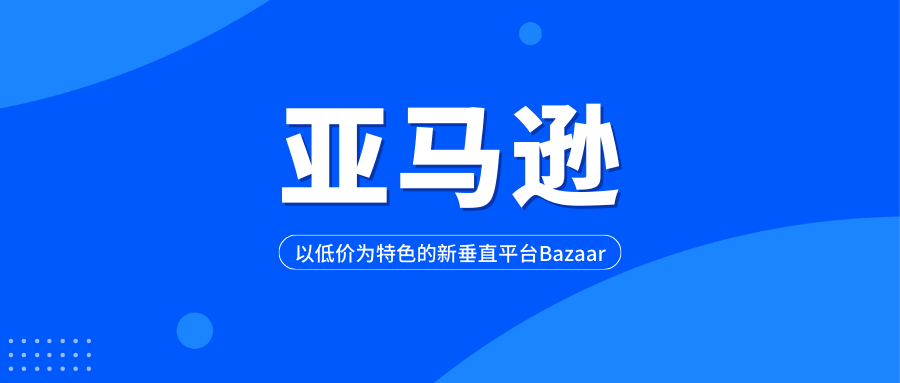 亚马逊计划推进一个以低价为特色的新垂直平台Bazaar