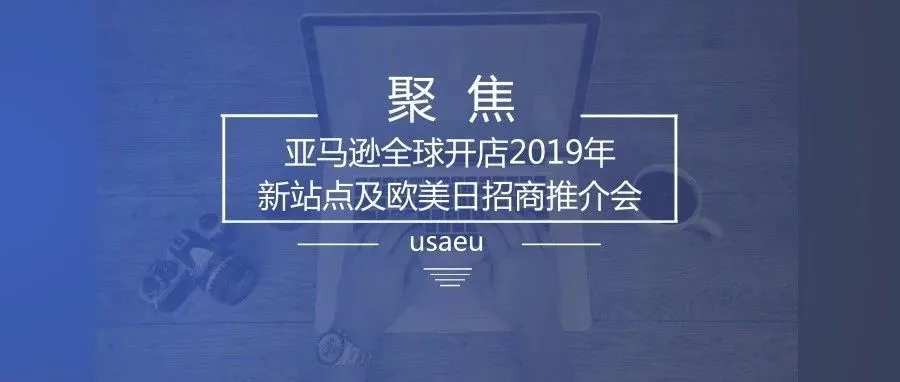 聚焦|亚马逊全球开店2019年新站点及欧美日招商推介会