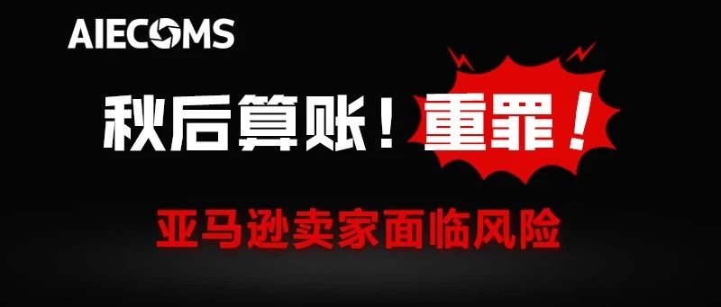 秋后算账!重罪!亚马逊卖家面临风险