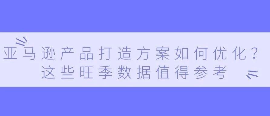 亚马逊产品打造方案如何优化？这些旺季数据值得参考