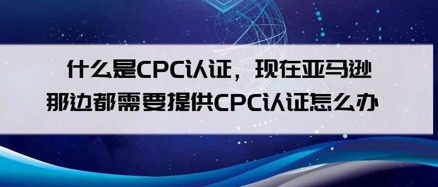 什么是CPC认证，现在亚马逊那边都需要提供CPC认证怎么办