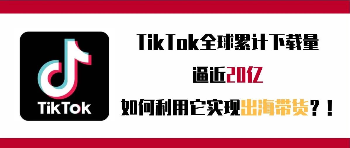 TikTok全球累计下载量逼近20亿，如何利用它实现出海带货？！