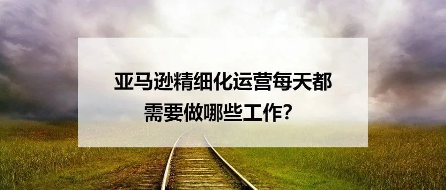 亚马逊精细化运营每天都需要做哪些工作？