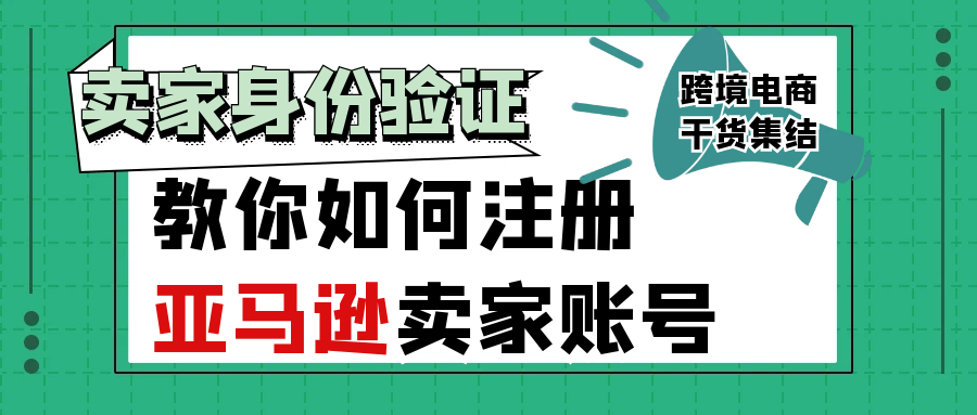 2021最新招商入驻资讯-教你如何注册亚马逊卖家账号【卖家身份验证】