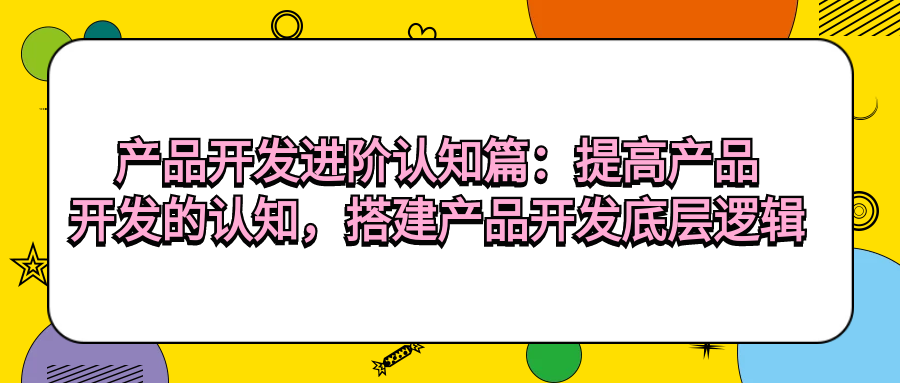 产品开发进阶认知篇：提高产品开发的认知，搭建产品开发底层逻辑