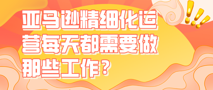 亚马逊精细化运营每天都需要做那些工作？