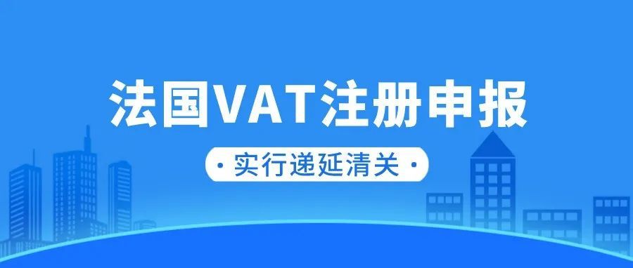 干货！法国VAT注册申报细节，进口增值税递延清关政策已实行