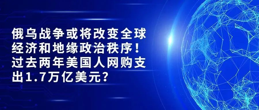俄乌战争或将改变全球经济和地缘政治秩序；过去两年美国人网购支出1.7万亿美元？【跨境热点速达】