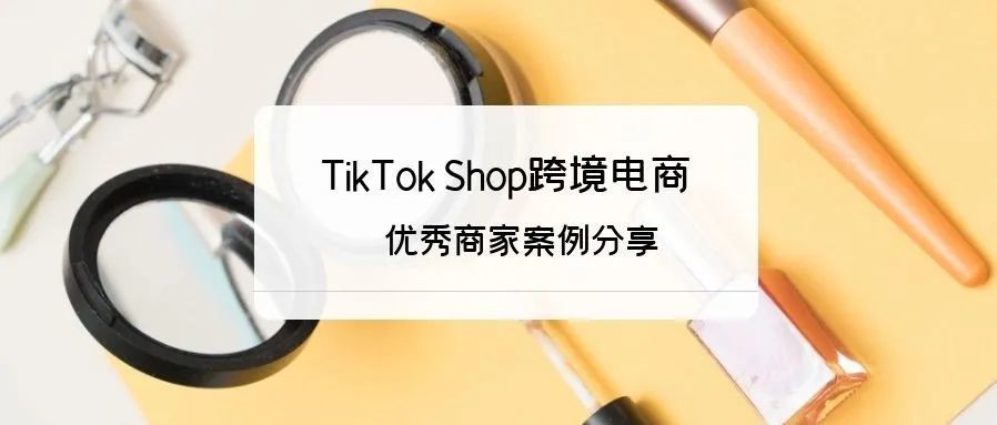 入局须知！TikTok 电商优势及优秀商家案例分享