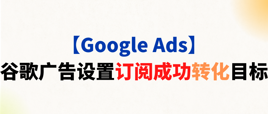 【Google Ads】谷歌广告设置订阅成功转化目标