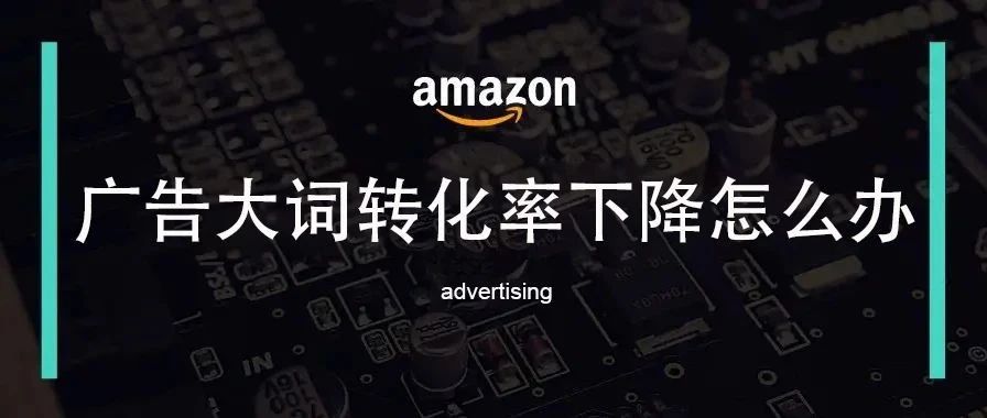 亚马逊广告大词转化率下降应该如何应对？