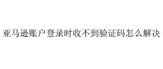 亚马逊账户登录时收不到验证码怎么解决